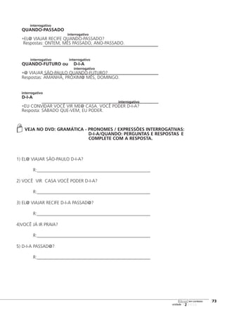 interrogativo
QUANDO-PASSADO
interrogativo
•EL@ VIAJAR RECIFE QUANDO-PASSADO?
Respostas: ONTEM, MÊS PASSADO, ANO-PASSADO.
interrogativo interrogativo
QUANDO-FUTURO ou D-I-A
interrogativo
•@ VIAJAR SÃO-PAULO QUANDO-FUTURO?
Respostas: AMANHÃ, PRÓXIM@ MÊS, DOMINGO.
interrogativo
D-I-A
interrogativo
•EU CONVIDAR VOCÊ VIR ME@ CASA. VOCÊ PODER D-I-A?
Resposta: SÁBADO QUE-VEM, EU PODER.
VEJA NO DVD: GRAMÁTICA - PRONOMES / EXPRESSÕES INTERROGATIVAS:
D-I-A/QUANDO: PERGUNTAS E RESPOSTAS E
COMPLETE COM A RESPOSTA.
1) EL@ VIAJAR SÃO-PAULO D-I-A?
R:__________________________________________________
2) VOCÊ VIR CASA VOCÊ PODER D-I-A?
R:__________________________________________________
3) EL@ VIAJAR RECIFE D-I-A PASSAD@?
R:__________________________________________________
4)VOCÊ JÁ IR PRAIA?
R:__________________________________________________
5) D-I-A PASSAD@?
R:__________________________________________________
123456
[73
unidade
libras em contexto
 