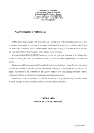 Ministério da Educação
Secretaria de Educação Especial
Esplanada dos Ministérios - Bloco L
6º andar - Gabinete - CEP: 70047-901
Fone: (61) 2104-8651 - Fax: (61)2104-9265
seesp@mec.gov.br
Aos Professores e Professoras
O Ministério da Educação está desenvolvendo o Programa "Interiorizando Libras", que tem
como propósito apoiar e incentivar a formação profissional de professores, surdos e não-surdos,
de municípios brasileiros, para a aprendizagem e utilização da língua brasileira de sinais em sala
de aula, como língua de instrução e como componente curricular.
O material Libras EM CONTEXTO favorece o estudo e o ensino da língua de sinais falada pelos
surdos do Brasil, por meio de material impresso e DVDs elaborados pela própria comunidade
surda.
O apoio do MEC ao processo de formação de instrutores de Libras e de professores para atuar
na educação escolar dos surdos garante o respeito à diferença, à diversidade sócio-cultural. Essa
ação é representativa do compromisso do Governo Federal com a educação para todos e com a
inclusão social das pessoas com necessidades educacionais especiais.
Contamos com vocês para vencer o desafio de atender à singularidade lingüística dos surdos
e assim alcançar o sucesso almejado com a execução desse programa.
TARSO GENRO
Ministro de Estado da Educação
libras em contexto [7
 