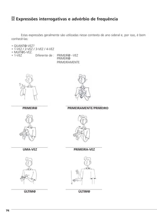 Expressões interrogativas e advérbio de frequência
Estas expressões geralmente são utilizadas nesse contexto de ano sideral e, por isso, é bom
conhecê-las:
• QUANT@-VEZ?
• 1-VEZ / 2-VEZ / 3-VEZ / 4-VEZ
• MUIT@S-VEZ.
• 1-VEZ Diferente de : PRIMEIR@ - VEZ
PRIMEIR@
PRIMEIRAMENTE
8
]76
UMA-VEZ PRIMEIRA-VEZ
ÚLTIM@ ÚLTIM@
PRIMEIR@ PRIMEIRAMENTE/PRIMEIRO
 