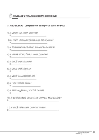 a- ANO SIDERAL - Complete com as respostas dadas no DVD:
1) A: VIAJAR EUA HORA QUANT@?
B:___________________________________
2) A: FENEIS LÍNGUA-DE-SINAIS AULA DIA-SEMANA?
B:____________________________________
3) A: FENEIS LINGUA-DE-SINAIS AULA HORA QUANT@?
B:____________________________________
4) A: VIAJAR RECIFE, ÔNIBUS HORA QUANT@?
B:____________________________________
5) A: VOCÊ NASCER A-N-O?
B:____________________
6) A: VOCÊ NASCER D-I-A?
B:__________________
7) A: VOCÊ VIAJAR EUROPA JÁ?
B:_________________________
8) A: VOCÊ VIAJAR BAHIA?
B: ____________________________
9) A: PESSOA 3pFALAR1s VOCÊ JÁ CASAR?
B: ____________________________
10) A: EU SABER-NÃO VOCÊ ESTAR GRÁVIDA! MÊS QUANT@?
B:__________________________________________________
11) A: VOCÊ TRABALHAR QUANTO-TEMPO?
B:__________________________________________________
123456
[79
unidade
libras em contexto
ATIVIDADE`S PARA SEREM FEITAS COM O DVD
 