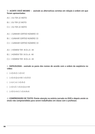 b- ACERTE VOCÊ MESMO - assinale as alternativas corretas em relação à ordem em que
foram apresentadas:
A) ( ) EU TER 22 MOTO
B) ( ) EU TER 22 MOTO
C) ( ) EU TER 22 MOTO
A) ( ) GANHAR SORTEIO NÚMERO 33
B) ( ) GANHAR SORTEIO NÚMERO 33
C) ( ) GANHAR SORTEIO NÚMERO 33
A) ( ) HOMEM TER B-O-L-A 44
B) ( ) HOMEM TER B-O-L-A 44
C) ( ) HOMEM TER B-O-L-A 44
c- DATILOLOGIA - assinale os pares dos nomes de acordo com a ordem da seqüência no
vídeo:
( ) J-O-Ã-O / J-O-S-É
( ) J-O-A-Q-U-I-M / J-O-Ã-O
( ) J-U-C-A / J-O-Ã-O
( ) J-O-S-É / J-O-A-Q-U-I-M
( ) J-O-S-I-A-S / J-O-A-N-A
d- COMPREENSÃO DE TEXTO: Preste atenção na estória narrada no DVD e depois anote os
sinais não compreendidos para serem trabalhados em classe com o professor.
]80
 