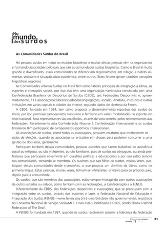 As Comunidades Surdas do Brasil
Há pessoas surdas em todos os estados brasileiros e muitas destas pessoas vêm se organizando
e formando associações pelo país que são as comunidades surdas brasileiras. Como o Brasil é muito
grande e diversificado, essas comunidades se diferenciam regionalmente em relação a hábito ali-
mentar, vestuário e situação sócio-econômica, entre outros. Estes fatores geram também variações
lingüísticas regionais.
As Comunidades urbanas Surdas no Brasil têm como fatores principais de integração a Libras, os
esportes e interações sociais, por isso elas têm uma organização hierárquica constituída por: uma
Confederação Brasileira de Desportos de Surdos (CBDS); seis Federações Desportivas e, aproxi-
madamente, 113 associações/clubes/sociedades/congregações, escolas, APADAs, institutos e outras
intituições em várias capitais e cidades do interior, segundo dados de diretoria da Feneis.
A CBDS, fundada em 1984, tem como proposta o desenvolvimento esportivo dos surdos do
Brasil, por isso promove campeonatos masculino e feminino em várias modalidades de esporte em
nível nacional. Seus representantes são escolhidos, através de voto secreto, pelos representantes das
Federações. Recentemente esta Confederação filiou-se à Confederação Internacional e os surdos
brasileiros têm participado de campeonatos esportivos internacionais.
As associações de surdos, como todas as associações, possuem estatutos que estabelecem os
ciclos de eleições, quando os associados se articulam em chapas para poderem concorrer a uma
gestão de dois anos, geralmente.
Participam também dessas comunidades, pessoas ouvintes que fazem trabalhos de assistência
social ou religiosa, ou são intérpretes, ou são familiares, pais de surdos ou cônjugues, ou ainda pro-
fessores que participam ativamente em questões políticas e educacionais e por isso estão sempre
nas comunidades, tornando-se membros. Os ouvintes que são filhos de surdos, muitas vezes, par-
ticipam dessas comunidades desde criancinhas, o que propicia um domínio da Libras, como de
primeira língua. Estas pessoas, muitas vezes, tornam-se intérpretes: primeiro para os próprios pais,
depois para a comunidade.
Os surdos, que são membros das associações, estão sempre interagindo com outras associações
de outros estados ou cidade, como também com as Federações, a Confederação e a FENEIS.
Diferentemente da CBDS, das Federações desportivas e associações, que se preocupam com a
integração entre os surdos, através dos esportes e lazer, a Federação Nacional de Educação e
Integração dos Surdos (FENEIS - www.feneis.org.br) é uma Entidade não governamental, registrada
no Conselho Nacional de Serviço Social/MEC e não está subordinada à CBDS, sendo filiada a World
Federation of The Deaf.
A FENEIS foi fundada em 1987, quando os surdos resolveram assumir a liderança da Federação
123456
[81
unidade
libras em contexto
mundodos
No
s u rd o s
 