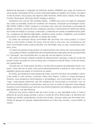 Nacional de Educação e Integração do Deficiente Auditivo (FENEIDA) que surgiu da iniciativa de
várias escolas, Associações de Pais e outras instituições ligadas ao trabalho com Surdos. Sua sede é
no Rio de Janeiro, mas já possui dez regionais: Belo Horizonte, Teófilo Otoni, Brasília, Porto Alegre,
Curitiba, Florianópolis, São Paulo, Recife, Fortaleza e Manaus.
Atualmente com mais de 100 entidades filiadas, a FENEIS atua como um órgão de integração
dos surdos na sociedade, através de convênios com empresas, instituições que empregam Surdos,
MEC-SEESP, CORDE e SEDUC estaduais e municipais, bem como tem promovido e participado de
debates, seminários, câmaras técnicas, congressos nacionais e internacionais em defesa dos direitos
dos Surdos em relação à sua língua, à educação, a intérpretes em escolas e estabelecimentos públi-
cos, a programas de televisão legendados, assistência social, jurídica e trabalhista; como também
tem assento no CONADE para defender os direitos dos Surdos.
Os surdos que participam dessas comunidades têm assumido uma cultura própria. A Cultura
Surda é muito recente no Brasil, tem pouco mais de cento e vinte anos, mas convivendo-se com
essas Comunidades Surdas, pode-se perceber uma identidade surda, ou seja, características pecu-
liares, como:
•A maioria das pessoas Surdas prefere um relacionamento mais íntimo com outra pessoa Surda;
•Suas piadas envolvem a problemática da incompreensão da surdez pelo ouvinte que geralmente
é o "português" que não percebe bem, ou quer dar uma de esperto e se dá mal;
•Seu teatro já começa a abordar questões de relacionamento, educação e visão de mundo das
pessoas Surdas. Isso pode ser visto em peças que a Companhia Surda de Teatro, no Rio de Janeiro,
vem apresentando;
•O Surdo tem um modo próprio de olhar o mundo onde as pessoas são expressões faciais e cor-
porais. Como fala com as mãos, evita usá-las desnecessariamente e quando as usam, possui uma
agilidade e leveza que podem se transformar em poesia.
Os Surdos, que freqüentam esses espaços de Surdos, convivem com duas comunidades e cultura:
a dos surdos e a dos ouvintes, e precisam utilizar duas línguas: a Libras e a língua portuguesa.
Portanto, numa perspectiva sócio-lingüística e antropológica, uma Comunidade Surda não é um
"lugar" onde pessoas deficientes, que têm problemas de comunicação se encontram, mas um
ponto de articulação política e social porque, cada vez mais, os Surdos se organizam nesses espaços
enquanto minoria lingüística que lutam por seus direitos lingüísticos e de cidadania, impondo-se não
pela deficiência, mas pela diferença.
Vendo por esse prisma, pode-se falar de Cultura Surda, ou seja, Identidade Surda. O Surdo é
diferente do ouvinte porque percebe e sente o mundo de forma diferenciada e se identifica com
aqueles que também, apreendendo o mundo como Surdos, possuem valores que vêm sendo trans-
mitidos de geração em geração independentemente da Cultura dos ouvintes, a qual também se
inserem.
]82
 
