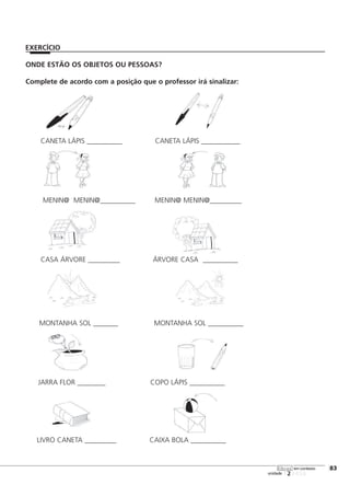 123456
[83
unidade
libras em contexto
ONDE ESTÃO OS OBJETOS OU PESSOAS?
Complete de acordo com a posição que o professor irá sinalizar:
CANETA LÁPIS __________ CANETA LÁPIS ___________
MENIN@ MENIN@__________ MENIN@ MENIN@_________
CASA ÁRVORE _________ ÁRVORE CASA __________
EXERCÍCIO
MONTANHA SOL _______ MONTANHA SOL __________
JARRA FLOR ________ COPO LÁPIS __________
LIVRO CANETA _________ CAIXA BOLA __________
 