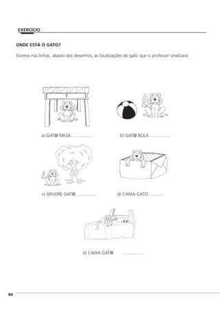 ]84
EXERCÍCIO
ONDE ESTÁ O GATO?
Escreva nas linhas, abaixo dos desenhos, as localizações do gato que o professor sinalizará:
a) GAT@ MESA ................ b) GAT@ BOLA .................
c) ÁRVORE GAT@................. d) CAMA GATO ............
e) CAIXA GAT@ .................
 