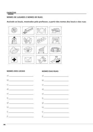NOMES DE LUGARES E NOMES DE RUAS
Assinale os locais, mostrados pelo professor, a partir dos nomes dos locais e das ruas:
]86
NOMES DOS LOCAIS
a) __________________________
b) __________________________
c) __________________________
d) __________________________
e) __________________________
f) __________________________
g) __________________________
h) __________________________
i) ___________________________
j) ___________________________
NOMES DAS RUAS
a) __________________________
b) __________________________
c) __________________________
d) __________________________
e) __________________________
f) __________________________
g) __________________________
h) __________________________
i) ___________________________
j) ___________________________
EXERCÍCIO
 