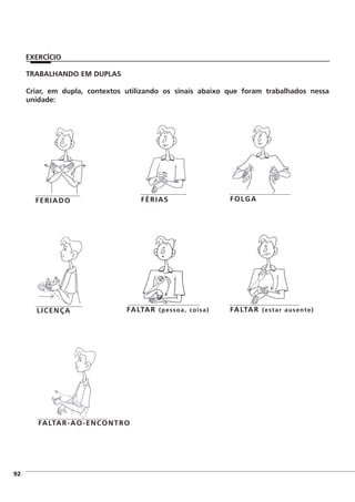 ]92
EXERCÍCIO
TRABALHANDO EM DUPLAS
Criar, em dupla, contextos utilizando os sinais abaixo que foram trabalhados nessa
unidade:
FERIADO FÉRIAS FOLGA
LICENÇA FALTAR (pessoa, coisa) FALTAR (estar ausente)
FALTAR-AO-ENCONTRO
 