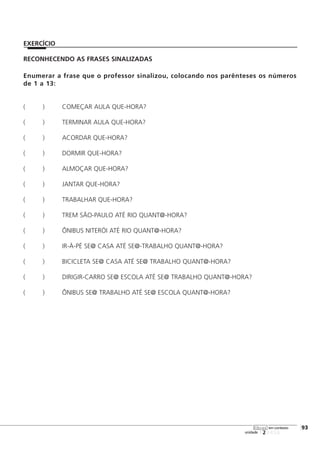 RECONHECENDO AS FRASES SINALIZADAS
Enumerar a frase que o professor sinalizou, colocando nos parênteses os números
de 1 a 13:
( ) COMEÇAR AULA QUE-HORA?
( ) TERMINAR AULA QUE-HORA?
( ) ACORDAR QUE-HORA?
( ) DORMIR QUE-HORA?
( ) ALMOÇAR QUE-HORA?
( ) JANTAR QUE-HORA?
( ) TRABALHAR QUE-HORA?
( ) TREM SÃO-PAULO ATÉ RIO QUANT@-HORA?
( ) ÔNIBUS NITERÓI ATÉ RIO QUANT@-HORA?
( ) IR-À-PÉ SE@ CASA ATÉ SE@-TRABALHO QUANT@-HORA?
( ) BICICLETA SE@ CASA ATÉ SE@ TRABALHO QUANT@-HORA?
( ) DIRIGIR-CARRO SE@ ESCOLA ATÉ SE@ TRABALHO QUANT@-HORA?
( ) ÔNIBUS SE@ TRABALHO ATÉ SE@ ESCOLA QUANT@-HORA?
123456
[93
unidade
libras em contexto
EXERCÍCIO
 