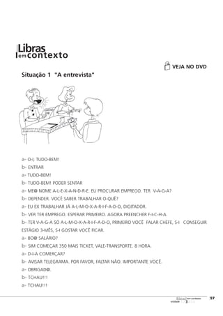 VEJA NO DVD
Situação 1 "A entrevista"
a- O-I, TUDO-BEM!
b- ENTRAR
a- TUDO-BEM!
b- TUDO-BEM! PODER SENTAR
a- ME@ NOME A-L-E-X-A-N-D-R-E. EU PROCURAR EMPREGO. TER V-A-G-A?
b- DEPENDER. VOCÊ SABER TRABALHAR O-QUÊ?
a- EU EX TRABALHAR JÁ A-L-M-O-X-A-R-I-F-A-D-O, DIGITADOR.
b- VER TER EMPREGO. ESPERAR PRIMEIRO. AGORA PREENCHER F-I-C-H-A.
b- TER V-A-G-A SÓ A-L-M-O-X-A-R-I-F-A-D-O, PRIMEIRO VOCÊ FALAR CHEFE, S-I CONSEGUIR
ESTÁGIO 3-MÊS, S-I GOSTAR VOCÊ FICAR.
a- BO@ SALÁRIO?
b- SIM COMEÇAR 350 MAIS TICKET, VALE-TRANSPORTE. 8 HORA.
a- D-I-A COMERÇAR?
b- AVISAR TELEGRAMA. POR FAVOR, FALTAR NÃO. IMPORTANTE VOCÊ.
a- OBRIGAD@.
b- TCHAU!!!
a- TCHAU!!!
123456
[97
unidade
libras em contexto
Librasem contexto
 
