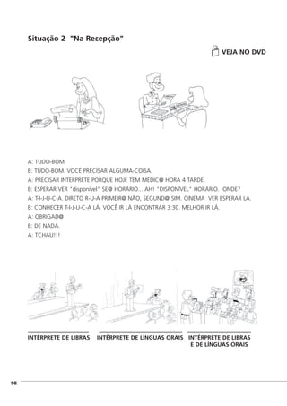 Situação 2 "Na Recepção"
VEJA NO DVD
A: TUDO-BOM
B: TUDO-BOM. VOCÊ PRECISAR ALGUMA-COISA.
A: PRECISAR INTERPRÉTE PORQUE HOJE TEM MÉDIC@ HORA 4 TARDE.
B: ESPERAR VER "disponível" SE@ HORÁRIO... AH! "DISPONÍVEL" HORÁRIO. ONDE?
A: T-I-J-U-C-A. DIRETO R-U-A PRIMEIR@ NÃO, SEGUND@ SIM. CINEMA VER ESPERAR LÁ.
B: CONHECER T-I-J-U-C-A LÁ. VOCÊ IR LÁ ENCONTRAR 3:30. MELHOR IR LÁ.
A: OBRIGAD@
B: DE NADA.
A: TCHAU!!!
INTÉRPRETE DE LIBRAS INTÉRPRETE DE LÍNGUAS ORAIS INTÉRPRETE DE LIBRAS
E DE LÍNGUAS ORAIS
]98
 