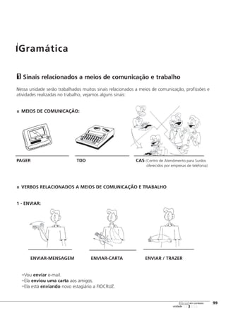123456
[99
unidade
libras em contexto
Sinais relacionados a meios de comunicação e trabalho
Nessa unidade serão trabalhados muitos sinais relacionados a meios de comunicação, profissões e
atividades realizadas no trabalho, vejamos alguns sinais:
MEIOS DE COMUNICAÇÃO:
PAGER TDD CAS (Centro de Atendimento para Surdos
oferecidos por empresas de telefonia)
VERBOS RELACIONADOS A MEIOS DE COMUNICAÇÃO E TRABALHO
1 - ENVIAR:
ENVIAR-MENSAGEM ENVIAR-CARTA ENVIAR / TRAZER
•Vou enviar e-mail.
•Ela enviou uma carta aos amigos.
•Ela está enviando novo estagiário a FIOCRUZ.
1
Gramática
 