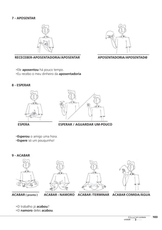 7 - APOSENTAR
RECECEBER-APOSENTADORIA/APOSENTAR APOSENTADORIA/APOSENTAD@
•Ele aposentou há pouco tempo.
•Eu recebo o meu dinheiro da aposentadoria
8 - ESPERAR
ESPERA ESPERAR / AGUARDAR UM-POUCO
•Esperou o amigo uma hora.
•Espere só um pouquinho!
9 - ACABAR
ACABAR ( pronto ) ACABAR - NAMORO ACABAR /TERMINAR ACABAR COMIDA/ÁGUA
•O trabalho já acabou?
•O namoro deles acabou.
123456
[103
unidade
libras em contexto
 