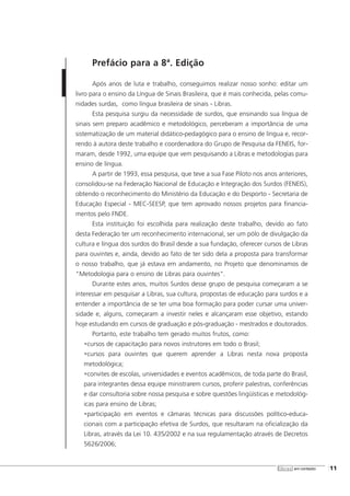 Prefácio para a 8ª. Edição
Após anos de luta e trabalho, conseguimos realizar nosso sonho: editar um
livro para o ensino da Língua de Sinais Brasileira, que é mais conhecida, pelas comu-
nidades surdas, como língua brasileira de sinais - Libras.
Esta pesquisa surgiu da necessidade de surdos, que ensinando sua língua de
sinais sem preparo acadêmico e metodológico, perceberam a importância de uma
sistematização de um material didático-pedagógico para o ensino de língua e, recor-
rendo à autora deste trabalho e coordenadora do Grupo de Pesquisa da FENEIS, for-
maram, desde 1992, uma equipe que vem pesquisando a Libras e metodologias para
ensino de língua.
A partir de 1993, essa pesquisa, que teve a sua Fase Piloto nos anos anteriores,
consolidou-se na Federação Nacional de Educação e Integração dos Surdos (FENEIS),
obtendo o reconhecimento do Ministério da Educação e do Desporto - Secretaria de
Educação Especial - MEC-SEESP, que tem aprovado nossos projetos para financia-
mentos pelo FNDE.
Esta instituição foi escolhida para realização deste trabalho, devido ao fato
desta Federação ter um reconhecimento internacional, ser um pólo de divulgação da
cultura e língua dos surdos do Brasil desde a sua fundação, oferecer cursos de Libras
para ouvintes e, ainda, devido ao fato de ter sido dela a proposta para transformar
o nosso trabalho, que já estava em andamento, no Projeto que denominamos de
"Metodologia para o ensino de Libras para ouvintes".
Durante estes anos, muitos Surdos desse grupo de pesquisa começaram a se
interessar em pesquisar a Libras, sua cultura, propostas de educação para surdos e a
entender a importância de se ter uma boa formação para poder cursar uma univer-
sidade e, alguns, começaram a investir neles e alcançaram esse objetivo, estando
hoje estudando em cursos de graduação e pós-graduação - mestrados e doutorados.
Portanto, este trabalho tem gerado muitos frutos, como:
•cursos de capacitação para novos instrutores em todo o Brasil;
•cursos para ouvintes que querem aprender a Libras nesta nova proposta
metodológica;
•convites de escolas, universidades e eventos acadêmicos, de toda parte do Brasil,
para integrantes dessa equipe ministrarem cursos, proferir palestras, conferências
e dar consultoria sobre nossa pesquisa e sobre questões lingüísticas e metodológ-
icas para ensino de Libras;
•participação em eventos e câmaras técnicas para discussões político-educa-
cionais com a participação efetiva de Surdos, que resultaram na oficialização da
Libras, através da Lei 10. 435/2002 e na sua regulamentação através de Decretos
5626/2006;
libras em contexto [11
 