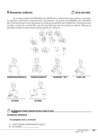 Numerais ordinais VEJA NO DDV
Os numerais ordinais do PRIMEIRO até o NONO têm a mesma forma dos cardinais, mas aque-
les possuem movimentos enquanto estes não possuem. Os ordinais do PRIMEIRO até o QUARTO
têm movimentos para cima e para baixo e os ordinais do QUINTO até o NONO têm movimentos para
os lados. A partir do numeral DEZ, não há mais diferença entre os cardinais e ordinais. Observe os
exemplos no DVD e fique sempre atento quando for utilizá-los.
PRIMEIR@(ORDINAL) PRIMEIRAMENTE PRIMEIRA VEZ UMA VEZ
ÚLTIM@ ÚLTIM@
NUMERAIS ORDINAIS
1) Complete com o numeral:
A: VOCÊ MORAR APARTAMENTO QUAL?
B: EU MORAR _________________
2
123456
[107
unidade
libras em contexto
ATIVIDADES PARA SEREM FEITAS COM O DVD
 