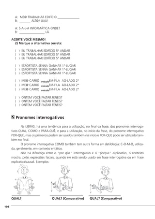 A: ME@ TRABALHAR EDIFÍCIO ______________
B: _______ ALT@! UAU!
A: S-A-L-A INFORMÁTICA ONDE?
B: ________________ LÁ
ACERTE VOCÊ MESMO!
2) Marque a alternativa correta:
( ) EU TRABALHAR EDIFÍCIO 5° ANDAR
( ) EU TRABALHAR EDIFÍCIO 5° ANDAR
( ) EU TRABALHAR EDIFÍCIO 5° ANDAR
( ) ESPORTISTA SENNA GANHAR 1°-LUGAR
( ) ESPORTISTA SENNA GANHAR 1°-LUGAR
( ) ESPORTISTA SENNA GANHAR 1°-LUGAR
( ) ME@ CARRO veículoEM-FILA AO-LADO 2°
( ) ME@ CARRO veículoEM-FILA AO-LADO 2°
( ) ME@ CARRO veículoEM-FILA AO-LADO 2°
( ) ONTEM VOCÊ FALTAR.FENEIS?
( ) ONTEM VOCÊ FALTAR FENEIS?
( ) ONTEM VOCÊ FALTAR FENEIS?
Pronomes interrogativos
Na LIBRAS, há uma tendência para a utilização, no final da frase, dos pronomes interroga-
tivos QUAL, COMO e PARA-QUÊ, e para a utilização, no início da frase, do pronome interrogativo
POR-QUE, mas os primeiros podem ser usados também no início e POR-QUE pode ser utilizado tam-
bém no final.
O pronome interrogativo COMO também tem outra forma em datilologia: C-O-M-O, utiliza-
da, geralmente, em contexto enfático.
Não há diferença entre o "por que" interrogativo e o "porque" explicativo, o contexto
mostra, pelas expressões faciais, quando ele está sendo usado em frase interrogativa ou em frase
explicativa/causal. Exemplos:
QUAL? QUAL? (Comparativo) QUAL? (Comparativo)
2
]108
 