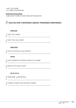 •VOCÊ TER GAT@?
EU, ME@ CASA NENHUM .
NENHUM-POUQUINHO
•EL@ COMER TUD@ TER-NÃO NENHUM-POUQUINHO
VEJA NO DVD E RESPONDA ABAIXO: PRONOMES INDEFINIDOS
NENHUM
1) VOCÊ TER CARRO?
R: _______________________________________________________________________
2) VOCÊ TER CASA GAT@?
R: _______________________________________________________________________
NINGUÉM
3) VOCÊ TER PESSOA CASA DENTRO?
R: _______________________________________________________________________
NADA
4) VOCÊ AMANHÃ IR CINEMA FAMÍLIA OU AMIG@?
R: _______________________________________________________________________
5) NOITE VOCÊ FAZER O QUÊ?
R: _______________________________________________________________________
DE-N-A-D-A
6) OBRIGAD@ 2sPRESENTAR1s
R: _______________________________________________________________________
7) COMIDA COMER-COM-TALHERES SOBRAR
R: _______________________________________________________________________
123456
[111
unidade
libras em contexto
 