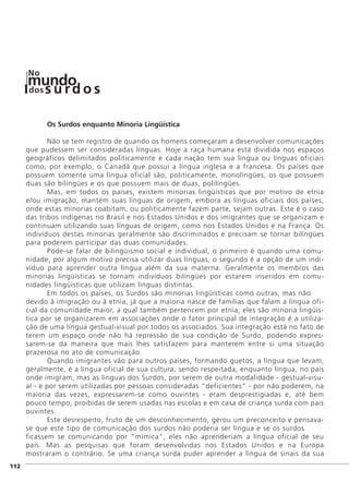 Os Surdos enquanto Minoria Lingüística
Não se tem registro de quando os homens começaram a desenvolver comunicações
que pudessem ser consideradas línguas. Hoje a raça humana está dividida nos espaços
geográficos delimitados politicamente e cada nação tem sua língua ou línguas oficiais
como, por exemplo, o Canadá que possui a língua inglesa e a francesa. Os países que
possuem somente uma língua oficial são, politicamente, monolíngües, os que possuem
duas são bilíngües e os que possuem mais de duas, polilíngües.
Mas, em todos os países, existem minorias lingüísticas que por motivo de etnia
e/ou imigração, mantém suas línguas de origem, embora as línguas oficiais dos países,
onde estas minorias coabitam, ou politicamente fazem parte, sejam outras. Este é o caso
das tribos indígenas no Brasil e nos Estados Unidos e dos imigrantes que se organizam e
continuam utilizando suas línguas de origem, como nos Estados Unidos e na França. Os
indivíduos destas minorias geralmente são discriminados e precisam se tornar bilíngües
para poderem participar das duas comunidades.
Pode-se falar de bilingüismo social e individual, o primeiro é quando uma comu-
nidade, por algum motivo precisa utilizar duas línguas, o segundo é a opção de um indi-
víduo para aprender outra língua além da sua materna. Geralmente os membros das
minorias lingüísticas se tornam indivíduos bilíngües por estarem inseridos em comu-
nidades lingüísticas que utilizam línguas distintas.
Em todos os países, os Surdos são minorias lingüísticas como outras, mas não
devido à imigração ou à etnia, já que a maioria nasce de famílias que falam a língua ofi-
cial da comunidade maior, a qual também pertencem por etnia; eles são minoria lingüís-
tica por se organizarem em associações onde o fator principal de integração é a utiliza-
ção de uma língua gestual-visual por todos os associados. Sua integração está no fato de
terem um espaço onde não há repressão de sua condição de Surdo, podendo expres-
sarem-se da maneira que mais lhes satisfazem para manterem entre si uma situação
prazerosa no ato de comunicação.
Quando imigrantes vão para outros países, formando guetos, a língua que levam,
geralmente, é a língua oficial de sua cultura, sendo respeitada, enquanto língua, no país
onde imigram, mas as línguas dos Surdos, por serem de outra modalidade - gestual-visu-
al - e por serem utilizadas por pessoas consideradas "deficientes" - por não poderem, na
maioria das vezes, expressarem-se como ouvintes - eram desprestigiadas e, até bem
pouco tempo, proibidas de serem usadas nas escolas e em casa de criança surda com pais
ouvintes.
Este desrespeito, fruto de um desconhecimento, gerou um preconceito e pensava-
se que este tipo de comunicação dos surdos não poderia ser língua e se os surdos
ficassem se comunicando por "mímica", eles não aprenderiam a língua oficial de seu
país. Mas as pesquisas que foram desenvolvidas nos Estados Unidos e na Europa
mostraram o contrário. Se uma criança surda puder aprender a língua de sinais da sua
]112
mundodos
No
s u rd o s
 
