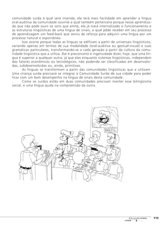 123456
[113
unidade
libras em contexto
comunidade surda à qual será inserida, ela terá mais facilidade em aprender a língua
oral-auditiva da comunidade ouvinte a qual também pertencerá porque nesse aprendiza-
do que não pode ouvir os sons que emite, ela já trará internalizado o funcionamento e
as estruturas lingüísticas de uma língua de sinais, a qual pôde receber em seu processo
de aprendizagem um feed-back que serviu de reforço para adquirir uma língua por um
processo natural e espontâneo.
Isso ocorre porque todas as línguas se edificam a partir de universais lingüísticos,
variando apenas em termos de sua modalidade (oral-auditiva ou gestual-visual) e suas
gramáticas particulares, transformando-se a cada geração a partir da cultura da comu-
nidade lingüística que a utiliza. Daí é preconceito e ingenuidade dizer, hoje, que uma lín-
gua é superior a qualquer outra, já que elas enquanto sistemas lingüísticos, independem
dos fatores econômicos ou tecnológicos, não podendo ser classificadas em desenvolvi-
das, subdesenvolvidas ou, ainda, primitivas.
As línguas se transformam a partir das comunidades lingüísticas que a utilizam.
Uma criança surda precisará se integrar à Comunidade Surda de sua cidade para poder
ficar com um bom desempenho na língua de sinais desta comunidade.
Como os surdos estão em duas comunidades precisam manter esse bilingüismo
social, e uma língua ajuda na compreensão da outra.
 