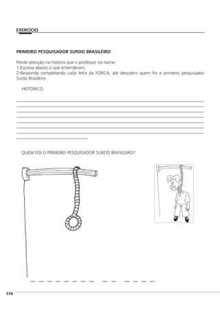 PRIMEIRO PESQUISADOR SURDO BRASILEIRO
Preste atenção na história que o professor irá narrar:
1-Escreva abaixo o que entenderam;
2-Responda completando cada letra da FORCA, até descobrir quem foi o primeiro pesquisador
Surdo Brasileiro.
HISTÓRICO:
____________________________________________________________________________________
____________________________________________________________________________________
____________________________________________________________________________________
____________________________________________________________________________________
____________________________________________________________________________________
____________________________________________________________________________________
____________________________________________________________________________________
________________________________
QUEM FOI O PRIMEIRO PESQUISADOR SURDO BRASILEIRO?
]114
EXERCÍCIO
 