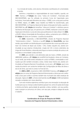 •e a inclusão de Surdos, como alunos, Instrutores e professores em universidades
e escolas.
Sentimos a importância e responsabilidade do nosso trabalho, quando, em
1997, fizemos a 1ª.Edição dos Livros "Libras em Contexto", financiada pelo
MEC/SEESP/FNDE, que foi utilizada no primeiro Curso de Capacitação para
Instrutores, financiado pelo Ministério da Justiça - CORDE, e em cursos para ouvintes
na FENEIS; depois, em 2001, nosso trabalho da FENEIS foi transformado, pelo
MEC/SEESP/FNDE, no Programa Nacional de Apoio à Educação de Surdos, quando o
MEC/FNDE fez a 2ª. Edição dos livros/fitas "Libras em Contexto" e distribuiu para as
Secretarias de Educação que, em parceria com a FENEIS, realizaram cursos de capac-
itação para Instrutores e cursos de Libras para professores em todo o Brasil. Em 2002,
a EDUPE, Editora Universidade de Pernambuco, editou, juntamente com a FENEIS, a
3ª. Edição do Libras em Contexto - Livro/fita do estudante.
Em 2004, novamente, o MEC/SEESP/FNDE, através do Programa Nacional
"Interiorizando a Libras", financiou a sua 4ª. Edição dos livros/DVDs, que teve
revisão, para também ser distribuída para os participantes dos cursos que estão acon-
tecer nos Centros de Apoio aos Surdos - CAS, criados naquele ano, dando con-
tinuidade ao que estamos introduzindo: criação de CAS e ensino sistemático da
Língua de Sinais Brasileira, colocando esta língua na mesma condição de outras e val-
orizando as comunidades surdas do Brasil.
Em 2005, para atender a uma demanda cada vez maior, a FENEIS, através da
LIBREGRAF, publicou a 5ª. Edição do Livro/DVD do Estudante -Libras em Contexto,
na cor verde, que vendo sendo utilizadas em cursos na FENEIS, universidades e insti-
tuições que vêm também ensinado a Libras. Ainda nesse mesmo ano, dando con-
tinuidade ao Programa Nacional, foi publicada, na cor azul, a 6ª. Edição, que é uma
revisão da anterior com acréscimo também das Configurações de Mãos da Libras e
da Lei de Libras, que está no anexo no final do livro.
Em 2005 e 2007, novamente o MEC-SEES/FNDE financiou a 6ª edição e a 7ª
edição para os cursos do Programa Nacional Interiorizando a Libras que vem orefer-
endo cursos para surdos e ouvintes também dos municípios das redes estaduais de
educação. Agora em 2007, a Feneis está fazendo essa 8ª edição (3.000 exemplares)
revisada e ampliada com novos desenhos.
Com esta iniciativa esperamos contribuir para uma renovação na educação de
Surdos para que as crianças surdas brasileiras possam ter, como em países da Europa
e América do Norte, oportunidade de aprender a Libras, também, com seus profes-
sores e possam se comunicar, em Libras, com seus pais, amigos e colegas de escola
e trabalho.
Tanya A. Felipe
Coordenadora do Grupo de Pesquisa da FENEIS
Executora do Programa Nacional Inteorizando a Libras
]12
 