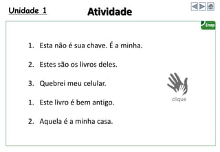 Unidade 1 Atividade
1. Esta não é sua chave. É a minha.
2. Estes são os livros deles.
3. Quebrei meu celular.
1. Este livro é bem antigo.
2. Aquela é a minha casa.
 