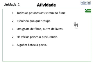 Unidade 1
1. Todas as pessoas assistiram ao filme.
2. Escolheu qualquer roupa.
1. Um gosta de filme, outro de livros.
2. Há vários países o procurando.
3. Alguém bateu à porta.
Atividade
 
