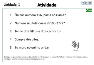Unidade 1
1. Ônibus número 156, passa no Gama?
2. Número seu telefone é 99100-2772?
3. Tenho dois filhos e dois cachorros.
4. Compra dez pães.
5. Eu moro no quinto andar.
Atividade
Destaque-se que muitas vezes os verbos estarão no infinitivo, pois na Libras não há flexão verbal ou elementos conectivos.
Isso é para ressaltar muitas vezes a escrita da pessoa surda.
 