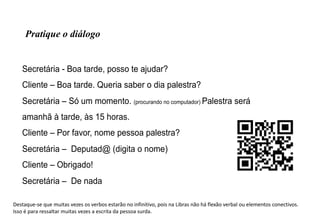 Secretária - Boa tarde, posso te ajudar?
Cliente – Boa tarde. Queria saber o dia palestra?
Secretária – Só um momento. (procurando no computador) Palestra será
amanhã à tarde, às 15 horas.
Cliente – Por favor, nome pessoa palestra?
Secretária – Deputad@ (digita o nome)
Cliente – Obrigado!
Secretária – De nada
Pratique o diálogo
Destaque-se que muitas vezes os verbos estarão no infinitivo, pois na Libras não há flexão verbal ou elementos conectivos.
Isso é para ressaltar muitas vezes a escrita da pessoa surda.
 