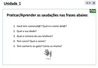 1. Você tem namorad@? Qual é o nome del@?
2. Qual a sua idade?
3. Qual o número do seu telefone?
4. Tem carro? Qual o nome?
5. Tem cachorro ou gato? Como se chama?
Unidade 1
Praticar/Aprender as saudações nas frases abaixo:
 