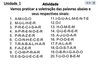 Unidade 1 Atividade
Vamos praticar a soletração das palavras abaixo e
seus respectivos sinais:
1. A-M-I-G-O
2. M-U-L-H-E-R
3. P-R-E-C-I-S-A-R
4. A-P-R-E-N-D-E-R
5. P-R-A-Z-E-R
6. C-O-N-H-E-C-E-R
7. T-R-A-B-A-L-H-A-R
8. F-A-Z-E-R
9. C-O-M-P-R-A-R
10.E-S-Q-U-E-C-E-R
11.I-G-U-A-L-M-E-N-T-E
12.O-I
13. H-O-M-E-M
14. Q-U-E-R-E-R
15. A-J-U-D-A-R
16. P-O-D-E-R
17.F-A-L-A-R
18.G-O-S-T-A-R
19.O-B-R-I-G-A-D-O
20.T-U-D-O B-E-M
 
