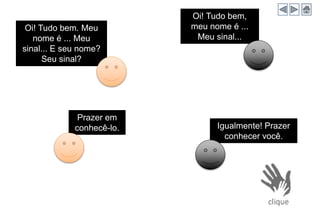 Igualmente! Prazer
conhecer você.
Oi! Tudo bem. Meu
nome é ... Meu
sinal... E seu nome?
Seu sinal?
Oi! Tudo bem,
meu nome é ...
Meu sinal...
Prazer em
conhecê-lo.
 