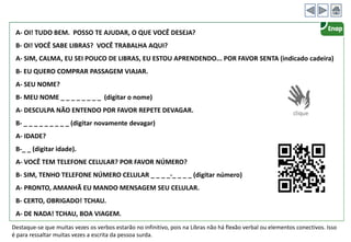 A- OI! TUDO BEM. POSSO TE AJUDAR, O QUE VOCÊ DESEJA?
B- OI! VOCÊ SABE LIBRAS? VOCÊ TRABALHA AQUI?
A- SIM, CALMA, EU SEI POUCO DE LIBRAS, EU ESTOU APRENDENDO... POR FAVOR SENTA (indicado cadeira)
B- EU QUERO COMPRAR PASSAGEM VIAJAR.
A- SEU NOME?
B- MEU NOME _ _ _ _ _ _ _ _ (digitar o nome)
A- DESCULPA NÃO ENTENDO POR FAVOR REPETE DEVAGAR.
B- _ _ _ _ _ _ _ _ _ (digitar novamente devagar)
A- IDADE?
B-_ _ (digitar idade).
A- VOCÊ TEM TELEFONE CELULAR? POR FAVOR NÚMERO?
B- SIM, TENHO TELEFONE NÚMERO CELULAR _ _ _ _-_ _ _ _ (digitar número)
A- PRONTO, AMANHÃ EU MANDO MENSAGEM SEU CELULAR.
B- CERTO, OBRIGADO! TCHAU.
A- DE NADA! TCHAU, BOA VIAGEM.
Destaque-se que muitas vezes os verbos estarão no infinitivo, pois na Libras não há flexão verbal ou elementos conectivos. Isso
é para ressaltar muitas vezes a escrita da pessoa surda.
 