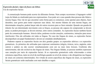 Expressões faciais e tipos de frases em Libras
Uso de expressões faciais
A comunicação humana pode ocorrer de diferentes formas. Nem sempre recorremos à linguagem verbal
(seja ela falada ou sinalizada) para nos expressarmos. Esse pode ser o caso quando duas pessoas não falam a
mesma língua. Elas vão ter que encontrar outra forma para se comunicar, como apontar para objetos, fazer
desenhos, usar gestos para tentar expressar suas ideias. Até mesmo falantes de uma mesma língua, em
determinadas situações, podem lançar mão de outros recursos para se fazer entender. Quando um guarda de
trânsito faz um determinado movimento com os braços, as pessoas são capazes de compreender se devem
parar, se podem prosseguir, se devem retornar, entre outros comandos. As expressões faciais também fazem
parte da comunicação humana. Através delas, podemos revelar emoções, sentimentos, intenções para nosso
interlocutor. Elas são utilizadas em todas as línguas. No caso das línguas de sinais, as expressões faciais
desempenham um papel fundamental e devem ser estudadas detalhadamente.
Podemos separar as expressões faciais em dois grandes grupos: as expressões afetivas e as expressões
gramaticais. As primeiras são utilizadas para expressar sentimentos (alegria, tristeza, raiva, angústia, entre
outros) e podem ou não ocorrer simultaneamente com um ou mais itens lexicais. Conforme dito
anteriormente, não são exclusivas das línguas de sinais. Nas línguas faladas, as pessoas também expressam
suas emoções por meio de expressões faciais. Já as expressões gramaticais estão relacionadas a certas
estruturas específicas, tanto no nível da morfologia quando no nível da sintaxe e são obrigatórias nas línguas
de sinais em contextos determinados. Em virtude de serem específicas das línguas de sinais, as expressões
faciais gramaticais serão analisadas com mais detalhes a seguir.
 