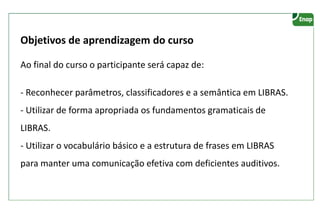 Objetivos de aprendizagem do curso
Ao final do curso o participante será capaz de:
- Reconhecer parâmetros, classificadores e a semântica em LIBRAS.
- Utilizar de forma apropriada os fundamentos gramaticais de
LIBRAS.
- Utilizar o vocabulário básico e a estrutura de frases em LIBRAS
para manter uma comunicação efetiva com deficientes auditivos.
 