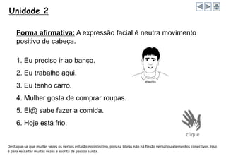 Unidade 2
Forma afirmativa: A expressão facial é neutra movimento
positivo de cabeça.
1. Eu preciso ir ao banco.
2. Eu trabalho aqui.
3. Eu tenho carro.
4. Mulher gosta de comprar roupas.
5. El@ sabe fazer a comida.
6. Hoje está frio.
Destaque-se que muitas vezes os verbos estarão no infinitivo, pois na Libras não há flexão verbal ou elementos conectivos. Isso
é para ressaltar muitas vezes a escrita da pessoa surda.
 