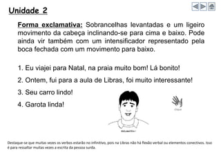 Unidade 2
Forma exclamativa: Sobrancelhas levantadas e um ligeiro
movimento da cabeça inclinando-se para cima e baixo. Pode
ainda vir também com um intensificador representado pela
boca fechada com um movimento para baixo.
1. Eu viajei para Natal, na praia muito bom! Lá bonito!
2. Ontem, fui para a aula de Libras, foi muito interessante!
3. Seu carro lindo!
4. Garota linda!
Destaque-se que muitas vezes os verbos estarão no infinitivo, pois na Libras não há flexão verbal ou elementos conectivos. Isso
é para ressaltar muitas vezes a escrita da pessoa surda.
 