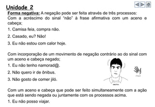 Unidade 2
Forma negativa: A negação pode ser feita através de três processos:
Com a acréscimo do sinal “não” à frase afirmativa com um aceno e
cabeça;
1. Camisa feia, compra não.
2. Casado, eu? Não!
3. Eu não estou com calor hoje.
Com incorporação de um movimento de negação contrário ao do sinal com
um aceno e cabeça negado;
1. Eu não tenho namorad@.
2. Não quero ir de ônibus.
3. Não gosto de comer jiló.
Com um aceno e cabeça que pode ser feito simultaneamente com a ação
que está sendo negada ou juntamente com os processos acima.
1. Eu não posso viajar.
 