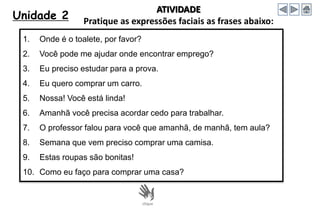 Unidade 2
ATIVIDADE
Pratique as expressões faciais as frases abaixo:
1. Onde é o toalete, por favor?
2. Você pode me ajudar onde encontrar emprego?
3. Eu preciso estudar para a prova.
4. Eu quero comprar um carro.
5. Nossa! Você está linda!
6. Amanhã você precisa acordar cedo para trabalhar.
7. O professor falou para você que amanhã, de manhã, tem aula?
8. Semana que vem preciso comprar uma camisa.
9. Estas roupas são bonitas!
10. Como eu faço para comprar uma casa?
 