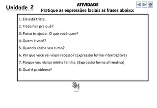 Unidade 2
1. Ela está triste.
2. Trabalhar pra quê?
3. Posso te ajudar. O que você quer?
4. Quem é você?
5. Quando acaba seu curso?
6. Por que você vai viajar recesso? (Expressão forma interrogativa)
7. Porque vou visitar minha família. (Expressão forma afirmativa)
8. Qual é problema?
ATIVIDADE
Pratique as expressões faciais as frases abaixo:
 