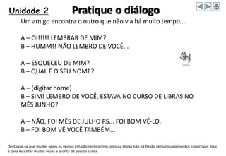 Unidade 2 Pratique o diálogo
Um amigo encontra o outro que não via há muito tempo...
A – OI!!!!! LEMBRAR DE MIM?
B – HUMM!! NÃO LEMBRO DE VOCÊ...
A – ESQUECEU DE MIM?
B – QUAL É O SEU NOME?
A – (digitar nome)
B – SIM! LEMBRO DE VOCÊ, ESTAVA NO CURSO DE LIBRAS NO
MÊS JUNHO?
A – NÃO, FOI MÊS DE JULHO RS... FOI BOM VÊ-LO.
B – FOI BOM VÊ VOCÊ TAMBÉM...
Destaque-se que muitas vezes os verbos estarão no infinitivo, pois na Libras não há flexão verbal ou elementos conectivos. Isso
é para ressaltar muitas vezes a escrita da pessoa surda.
 