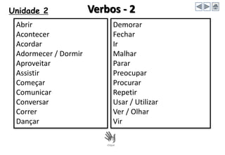 Unidade 2 Verbos - 2
Abrir
Acontecer
Acordar
Adormecer / Dormir
Aproveitar
Assistir
Começar
Comunicar
Conversar
Correr
Dançar
Demorar
Fechar
Ir
Malhar
Parar
Preocupar
Procurar
Repetir
Usar / Utilizar
Ver / Olhar
Vir
 