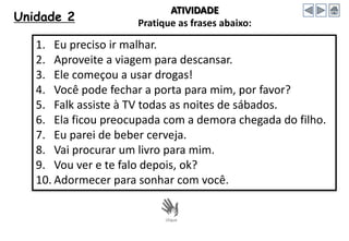 Unidade 2
1. Eu preciso ir malhar.
2. Aproveite a viagem para descansar.
3. Ele começou a usar drogas!
4. Você pode fechar a porta para mim, por favor?
5. Falk assiste à TV todas as noites de sábados.
6. Ela ficou preocupada com a demora chegada do filho.
7. Eu parei de beber cerveja.
8. Vai procurar um livro para mim.
9. Vou ver e te falo depois, ok?
10. Adormecer para sonhar com você.
ATIVIDADE
Pratique as frases abaixo:
 