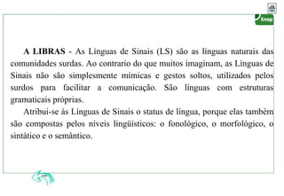 A LIBRAS - As Línguas de Sinais (LS) são as línguas naturais das
comunidades surdas. Ao contrario do que muitos imaginam, as Línguas de
Sinais não são simplesmente mímicas e gestos soltos, utilizados pelos
surdos para facilitar a comunicação. São línguas com estruturas
gramaticais próprias.
Atribui-se às Línguas de Sinais o status de língua, porque elas também
são compostas pelos níveis lingüísticos: o fonológico, o morfológico, o
sintático e o semântico.
 