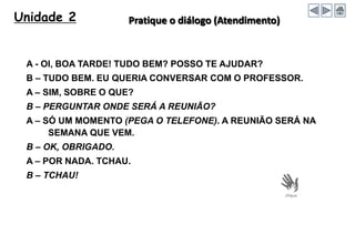 Unidade 2 Pratique o diálogo (Atendimento)
A - OI, BOA TARDE! TUDO BEM? POSSO TE AJUDAR?
B – TUDO BEM. EU QUERIA CONVERSAR COM O PROFESSOR.
A – SIM, SOBRE O QUE?
B – PERGUNTAR ONDE SERÁ A REUNIÃO?
A – SÓ UM MOMENTO (PEGA O TELEFONE). A REUNIÃO SERÁ NA
SEMANA QUE VEM.
B – OK, OBRIGADO.
A – POR NADA. TCHAU.
B – TCHAU!
 
