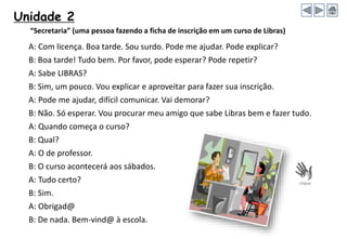 Unidade 2
A: Com licença. Boa tarde. Sou surdo. Pode me ajudar. Pode explicar?
B: Boa tarde! Tudo bem. Por favor, pode esperar? Pode repetir?
A: Sabe LIBRAS?
B: Sim, um pouco. Vou explicar e aproveitar para fazer sua inscrição.
A: Pode me ajudar, difícil comunicar. Vai demorar?
B: Não. Só esperar. Vou procurar meu amigo que sabe Libras bem e fazer tudo.
A: Quando começa o curso?
B: Qual?
A: O de professor.
B: O curso acontecerá aos sábados.
A: Tudo certo?
B: Sim.
A: Obrigad@
B: De nada. Bem-vind@ à escola.
“Secretaria” (uma pessoa fazendo a ficha de inscrição em um curso de Libras)
 