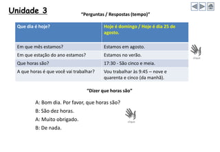 Unidade 3
A: Bom dia. Por favor, que horas são?
B: São dez horas.
A: Muito obrigado.
B: De nada.
“Dizer que horas são”
“Perguntas / Respostas (tempo)”
Que dia é hoje? Hoje é domingo / Hoje é dia 25 de
agosto.
Em que mês estamos? Estamos em agosto.
Em que estação do ano estamos? Estamos no verão.
Que horas são? 17:30 - São cinco e meia.
A que horas é que você vai trabalhar? Vou trabalhar às 9:45 – nove e
quarenta e cinco (da manhã).
 