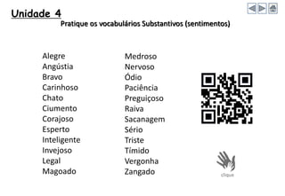 Alegre
Angústia
Bravo
Carinhoso
Chato
Ciumento
Corajoso
Esperto
Inteligente
Invejoso
Legal
Magoado
Medroso
Nervoso
Ódio
Paciência
Preguiçoso
Raiva
Sacanagem
Sério
Triste
Tímido
Vergonha
Zangado
Pratique os vocabulários Substantivos (sentimentos)
Unidade 4
 