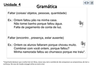 Unidade 4
Faltar (coisas/ objetos, pessoas, quantidade)
Ex.: Ontem faltou pão na minha casa.
Não tomei banho porque faltou água.
Falta de pagamento de conta de luz.
Faltar (encontro , presença, estar ausente)
Ex.: Ontem os alunos faltaram porque choveu muito.
Combinei com você ontem, porque faltou?
Minha namorada faltou ao churrasco porque me traiu*.
*Importante destacar que o verbo trair em libras, nesse caso, tem o sentido de não comparecer ao compromisso, de trair a
confiança. No caso de traição conjugal utiliza-se outro sinal.
Gramática
 