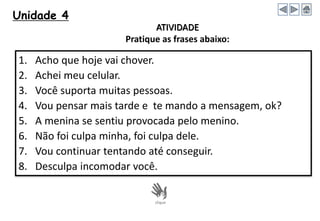 Unidade 4
1. Acho que hoje vai chover.
2. Achei meu celular.
3. Você suporta muitas pessoas.
4. Vou pensar mais tarde e te mando a mensagem, ok?
5. A menina se sentiu provocada pelo menino.
6. Não foi culpa minha, foi culpa dele.
7. Vou continuar tentando até conseguir.
8. Desculpa incomodar você.
ATIVIDADE
Pratique as frases abaixo:
 