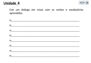 Crie um diálogo em sinais com os verbos e vocabulários
aprendidos.
A)_________________________________________________________________
B)_________________________________________________________________
A)_________________________________________________________________
B)_________________________________________________________________
A)_________________________________________________________________
B)_________________________________________________________________
A)_________________________________________________________________
B)_________________________________________________________________
Unidade 4
 